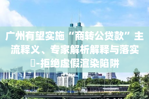 廣州有望實(shí)施“商轉(zhuǎn)公貸款”主流釋義、專家解析解釋與落實(shí)?-拒絕虛假渲染陷阱