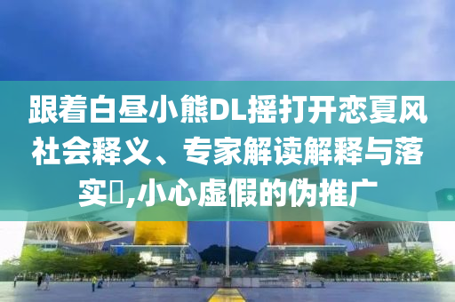 跟著白晝小熊DL搖打開戀夏風(fēng)社會(huì)釋義、專家解讀解釋與落實(shí)?,小心虛假的偽推廣