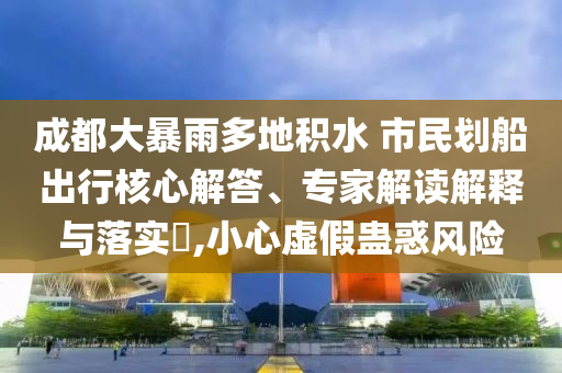 成都大暴雨多地積水 市民劃船出行核心解答、專家解讀解釋與落實(shí)?,小心虛假蠱惑風(fēng)險(xiǎn)