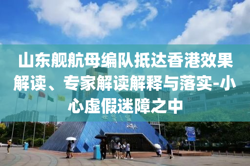 山東艦航母編隊(duì)抵達(dá)香港效果解讀、專家解讀解釋與落實(shí)-小心虛假迷障之中