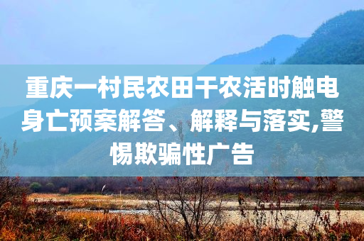 重慶一村民農(nóng)田干農(nóng)活時(shí)觸電身亡預(yù)案解答、解釋與落實(shí),警惕欺騙性廣告