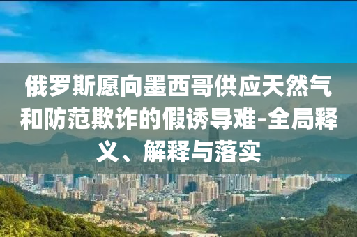 俄羅斯愿向墨西哥供應(yīng)天然氣和防范欺詐的假誘導(dǎo)難-全局釋義、解釋與落實