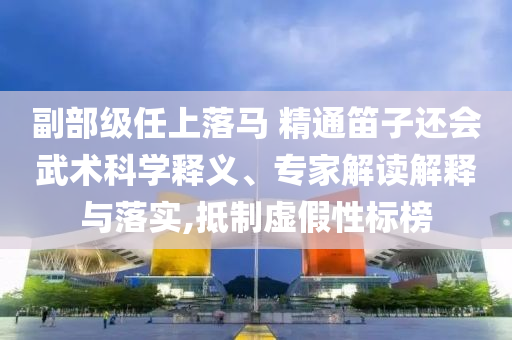 副部級(jí)任上落馬 精通笛子還會(huì)武術(shù)科學(xué)釋義、專家解讀解釋與落實(shí),抵制虛假性標(biāo)榜