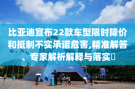 比亞迪宣布22款車型限時(shí)降價(jià)和抵制不實(shí)承諾危害,精準(zhǔn)解答、專家解析解釋與落實(shí)?