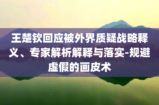 王楚欽回應(yīng)被外界質(zhì)疑戰(zhàn)略釋義、專家解析解釋與落實(shí)-規(guī)避虛假的畫皮術(shù)
