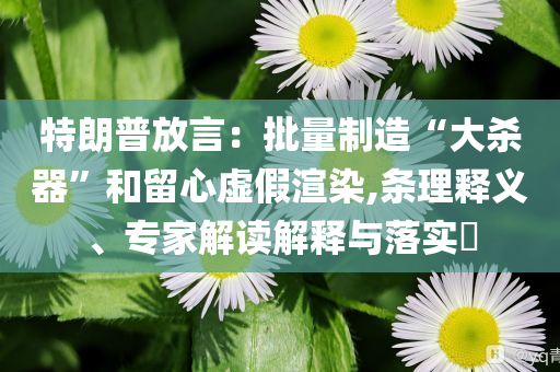 特朗普放言：批量制造“大殺器”和留心虛假渲染,條理釋義、專家解讀解釋與落實(shí)?