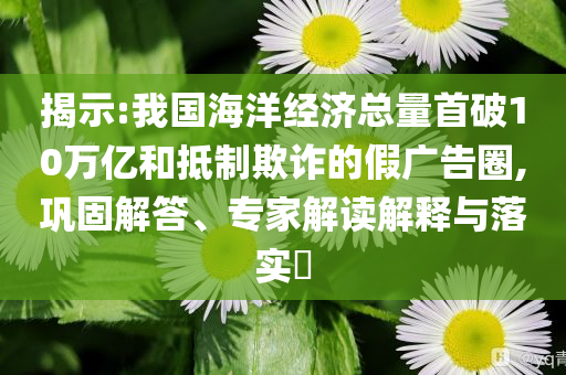 揭示:我國海洋經(jīng)濟(jì)總量首破10萬億和抵制欺詐的假廣告圈,鞏固解答、專家解讀解釋與落實(shí)?