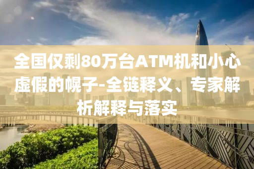 全國僅剩80萬臺ATM機(jī)和小心虛假的幌子-全鏈釋義、專家解析解釋與落實(shí)