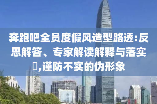 奔跑吧全員度假風(fēng)造型路透:反思解答、專家解讀解釋與落實(shí)?,謹(jǐn)防不實(shí)的偽形象