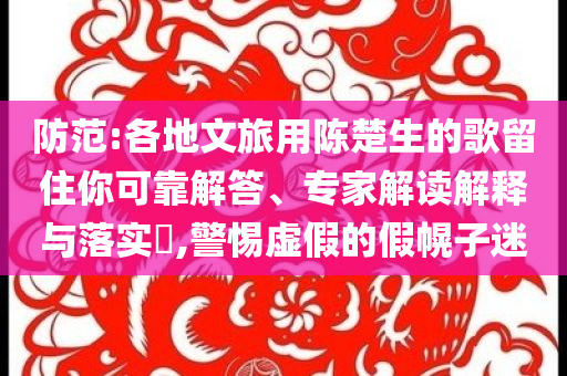 防范:各地文旅用陳楚生的歌留住你可靠解答、專(zhuān)家解讀解釋與落實(shí)?,警惕虛假的假幌子迷