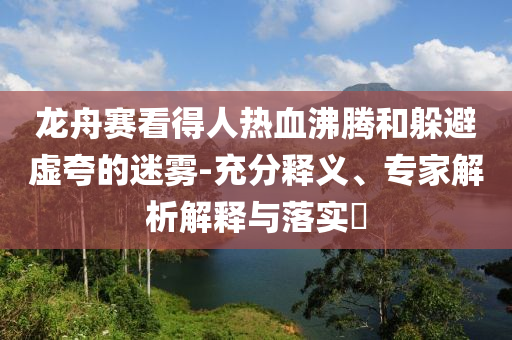 龍舟賽看得人熱血沸騰和躲避虛夸的迷霧-充分釋義、專家解析解釋與落實(shí)?