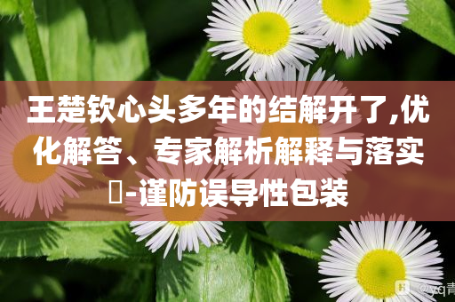 王楚欽心頭多年的結(jié)解開了,優(yōu)化解答、專家解析解釋與落實?-謹(jǐn)防誤導(dǎo)性包裝