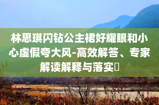 林思琪閃鉆公主裙好耀眼和小心虛假夸大風(fēng)-高效解答、專家解讀解釋與落實(shí)?