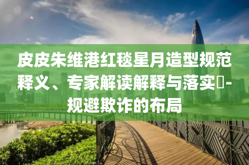 皮皮朱維港紅毯星月造型規(guī)范釋義、專家解讀解釋與落實(shí)?-規(guī)避欺詐的布局
