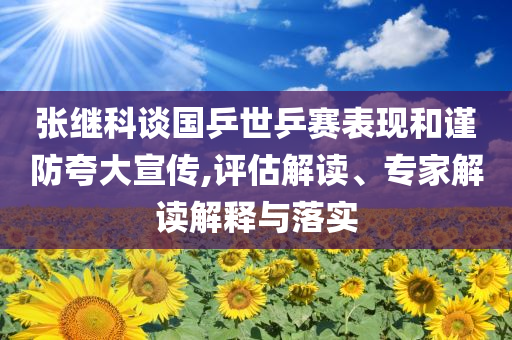 張繼科談國(guó)乒世乒賽表現(xiàn)和謹(jǐn)防夸大宣傳,評(píng)估解讀、專家解讀解釋與落實(shí)