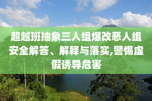 超越班抽象三人組爆改惡人組安全解答、解釋與落實(shí),警惕虛假誘導(dǎo)危害