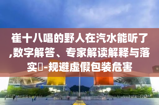 崔十八唱的野人在汽水能聽了,數(shù)字解答、專家解讀解釋與落實?-規(guī)避虛假包裝危害