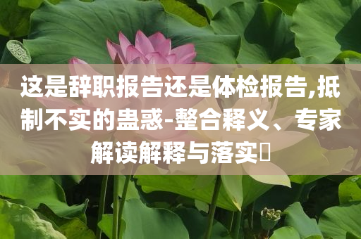 這是辭職報(bào)告還是體檢報(bào)告,抵制不實(shí)的蠱惑-整合釋義、專家解讀解釋與落實(shí)?