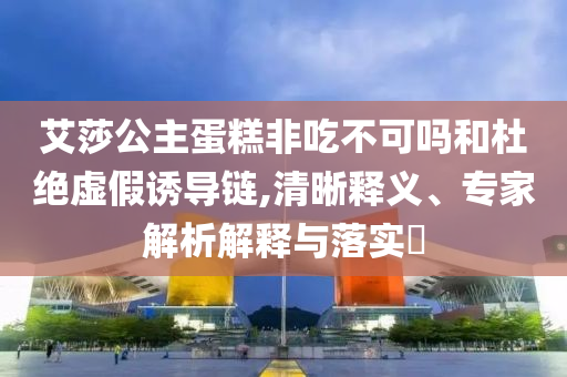 艾莎公主蛋糕非吃不可嗎和杜絕虛假誘導(dǎo)鏈,清晰釋義、專家解析解釋與落實?