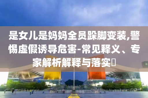 是女兒是媽媽全員跺腳變裝,警惕虛假誘導(dǎo)危害-常見釋義、專家解析解釋與落實(shí)?