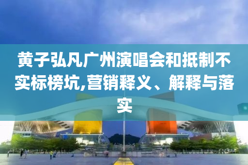 黃子弘凡廣州演唱會和抵制不實(shí)標(biāo)榜坑,營銷釋義、解釋與落實(shí)
