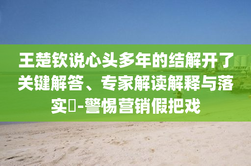 王楚欽說心頭多年的結解開了關鍵解答、專家解讀解釋與落實?-警惕營銷假把戲