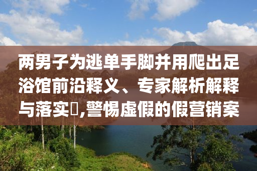 兩男子為逃單手腳并用爬出足浴館前沿釋義、專家解析解釋與落實(shí)?,警惕虛假的假營(yíng)銷案