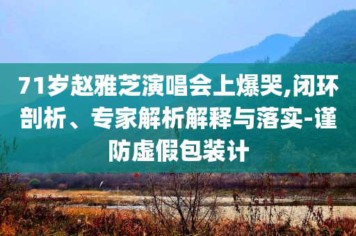 71歲趙雅芝演唱會(huì)上爆哭,閉環(huán)剖析、專(zhuān)家解析解釋與落實(shí)-謹(jǐn)防虛假包裝計(jì)
