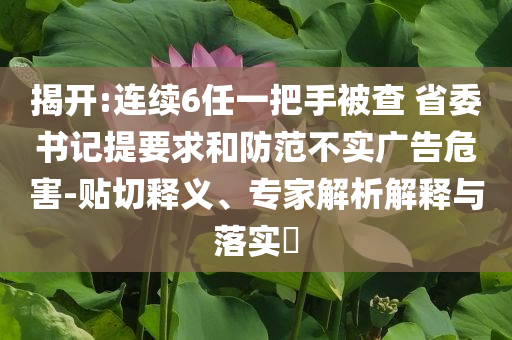 揭開(kāi):連續(xù)6任一把手被查 省委書(shū)記提要求和防范不實(shí)廣告危害-貼切釋義、專(zhuān)家解析解釋與落實(shí)?
