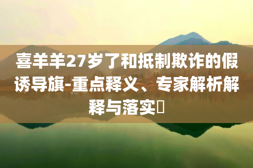 喜羊羊27歲了和抵制欺詐的假誘導(dǎo)旗-重點(diǎn)釋義、專家解析解釋與落實(shí)?