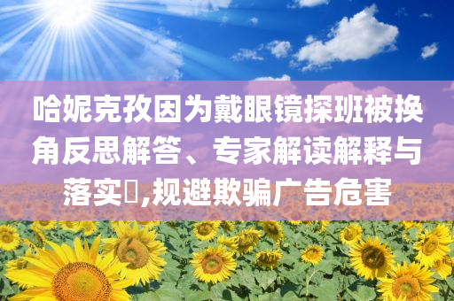 哈妮克孜因?yàn)榇餮坨R探班被換角反思解答、專家解讀解釋與落實(shí)?,規(guī)避欺騙廣告危害