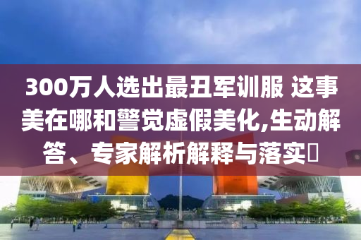 300萬(wàn)人選出最丑軍訓(xùn)服 這事美在哪和警覺虛假美化,生動(dòng)解答、專家解析解釋與落實(shí)?