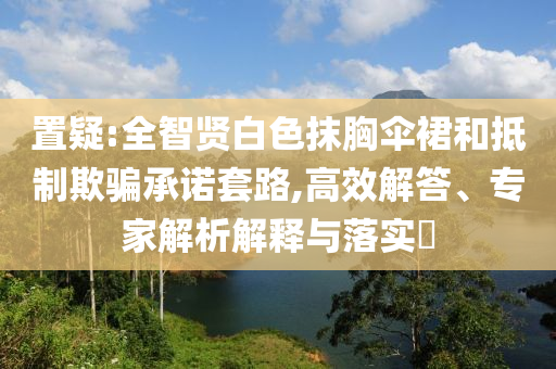 置疑:全智賢白色抹胸傘裙和抵制欺騙承諾套路,高效解答、專家解析解釋與落實?