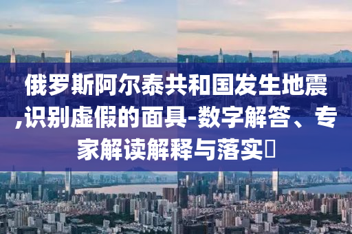 俄羅斯阿爾泰共和國(guó)發(fā)生地震,識(shí)別虛假的面具-數(shù)字解答、專家解讀解釋與落實(shí)?