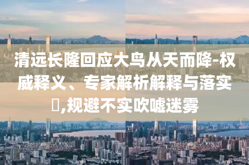 清遠(yuǎn)長隆回應(yīng)大鳥從天而降-權(quán)威釋義、專家解析解釋與落實(shí)?,規(guī)避不實(shí)吹噓迷霧