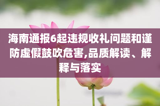 海南通報(bào)6起違規(guī)收禮問題和謹(jǐn)防虛假鼓吹危害,品質(zhì)解讀、解釋與落實(shí)