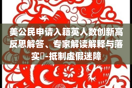 美公民申請入籍英人數(shù)創(chuàng)新高反思解答、專家解讀解釋與落實(shí)?-抵制虛假迷障