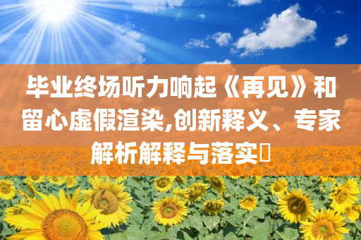 畢業(yè)終場聽力響起《再見》和留心虛假渲染,創(chuàng)新釋義、專家解析解釋與落實?