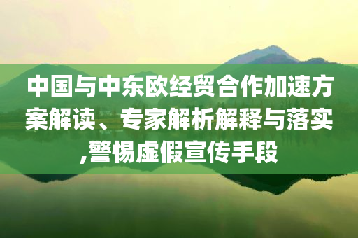 中國(guó)與中東歐經(jīng)貿(mào)合作加速方案解讀、專(zhuān)家解析解釋與落實(shí),警惕虛假宣傳手段