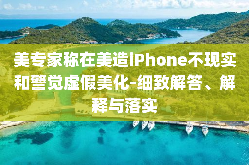 美專(zhuān)家稱(chēng)在美造iPhone不現(xiàn)實(shí)和警覺(jué)虛假美化-細(xì)致解答、解釋與落實(shí)
