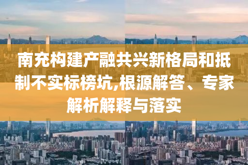 南充構(gòu)建產(chǎn)融共興新格局和抵制不實(shí)標(biāo)榜坑,根源解答、專家解析解釋與落實(shí)