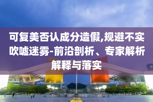 可復美否認成分造假,規(guī)避不實吹噓迷霧-前沿剖析、專家解析解釋與落實