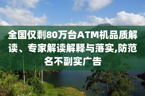 全國僅剩80萬臺ATM機品質(zhì)解讀、專家解讀解釋與落實,防范名不副實廣告