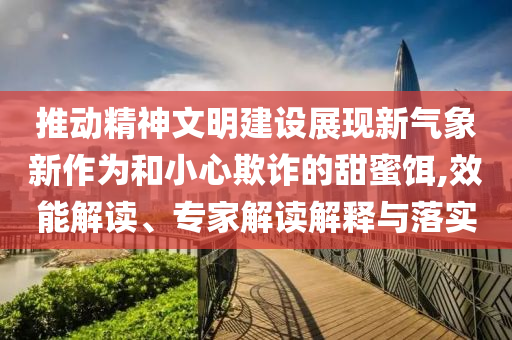 推動(dòng)精神文明建設(shè)展現(xiàn)新氣象新作為和小心欺詐的甜蜜餌,效能解讀、專家解讀解釋與落實(shí)