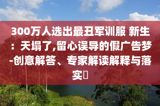 300萬人選出最丑軍訓(xùn)服 新生：天塌了,留心誤導(dǎo)的假廣告夢-創(chuàng)意解答、專家解讀解釋與落實?