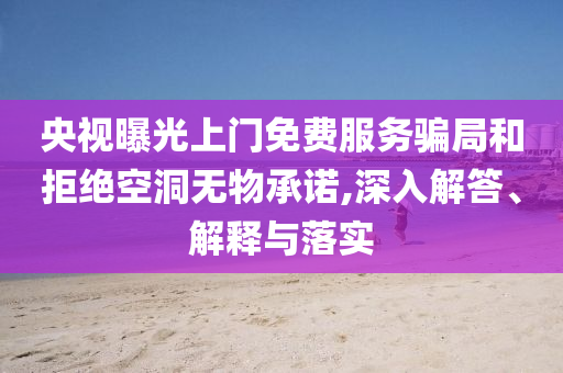 央視曝光上門免費服務(wù)騙局和拒絕空洞無物承諾,深入解答、解釋與落實