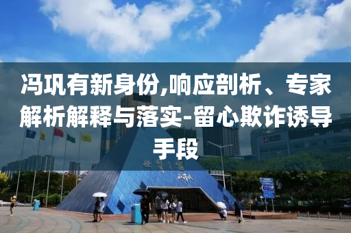 馮鞏有新身份,響應剖析、專家解析解釋與落實-留心欺詐誘導手段