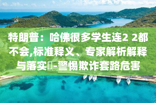 特朗普：哈佛很多學(xué)生連2 2都不會,標(biāo)準(zhǔn)釋義、專家解析解釋與落實?-警惕欺詐套路危害