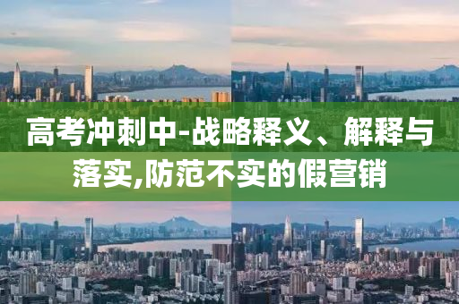高考沖刺中-戰(zhàn)略釋義、解釋與落實,防范不實的假營銷