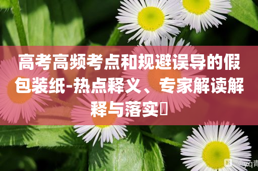 高考高頻考點和規(guī)避誤導(dǎo)的假包裝紙-熱點釋義、專家解讀解釋與落實?